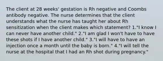 The client at 28 weeks' gestation is Rh negative and Coombs antibody negative. The nurse determines that the client understands what the nurse has taught her about Rh sensitization when the client makes which statement? 1."I know I can never have another child." 2."I am glad I won't have to have these shots if I have another child." 3."I will have to have an injection once a month until the baby is born." 4."I will tell the nurse at the hospital that I had an Rh shot during pregnancy."