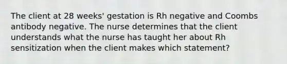 The client at 28 weeks' gestation is Rh negative and Coombs antibody negative. The nurse determines that the client understands what the nurse has taught her about Rh sensitization when the client makes which statement?