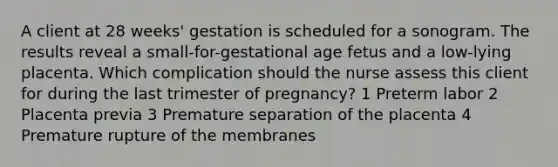 A client at 28 weeks' gestation is scheduled for a sonogram. The results reveal a small-for-gestational age fetus and a low-lying placenta. Which complication should the nurse assess this client for during the last trimester of pregnancy? 1 Preterm labor 2 Placenta previa 3 Premature separation of the placenta 4 Premature rupture of the membranes