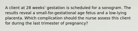 A client at 28 weeks' gestation is scheduled for a sonogram. The results reveal a small-for-gestational age fetus and a low-lying placenta. Which complication should the nurse assess this client for during the last trimester of pregnancy?