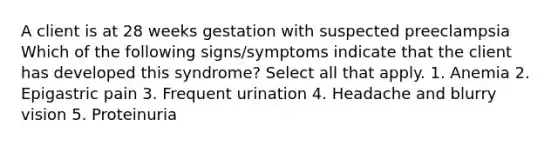 A client is at 28 weeks gestation with suspected preeclampsia Which of the following signs/symptoms indicate that the client has developed this syndrome? Select all that apply. 1. Anemia 2. Epigastric pain 3. Frequent urination 4. Headache and blurry vision 5. Proteinuria