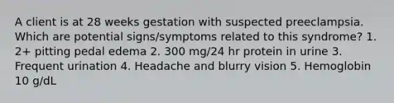 A client is at 28 weeks gestation with suspected preeclampsia. Which are potential signs/symptoms related to this syndrome? 1. 2+ pitting pedal edema 2. 300 mg/24 hr protein in urine 3. Frequent urination 4. Headache and blurry vision 5. Hemoglobin 10 g/dL