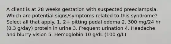 A client is at 28 weeks gestation with suspected preeclampsia. Which are potential signs/symptoms related to this syndrome? Select all that apply. 1. 2+ pitting pedal edema 2. 300 mg/24 hr (0.3 g/day) protein in urine 3. Frequent urination 4. Headache and blurry vision 5. Hemoglobin 10 g/dL (100 g/L)