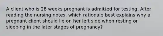 A client who is 28 weeks pregnant is admitted for testing. After reading the nursing notes, which rationale best explains why a pregnant client should lie on her left side when resting or sleeping in the later stages of pregnancy?