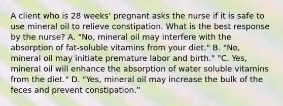 A client who is 28 weeks' pregnant asks the nurse if it is safe to use mineral oil to relieve constipation. What is the best response by the nurse? A. "No, mineral oil may interfere with the absorption of fat-soluble vitamins from your diet." B. "No, mineral oil may initiate premature labor and birth." "C. Yes, mineral oil will enhance the absorption of water soluble vitamins from the diet." D. "Yes, mineral oil may increase the bulk of the feces and prevent constipation."