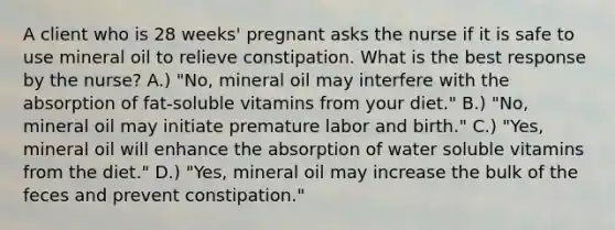 A client who is 28 weeks' pregnant asks the nurse if it is safe to use mineral oil to relieve constipation. What is the best response by the nurse? A.) "No, mineral oil may interfere with the absorption of fat-soluble vitamins from your diet." B.) "No, mineral oil may initiate premature labor and birth." C.) "Yes, mineral oil will enhance the absorption of water soluble vitamins from the diet." D.) "Yes, mineral oil may increase the bulk of the feces and prevent constipation."