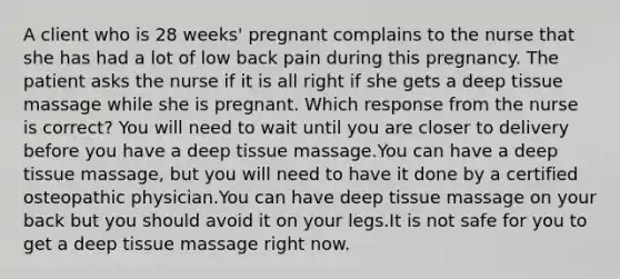 A client who is 28 weeks' pregnant complains to the nurse that she has had a lot of low back pain during this pregnancy. The patient asks the nurse if it is all right if she gets a deep tissue massage while she is pregnant. Which response from the nurse is correct? You will need to wait until you are closer to delivery before you have a deep tissue massage.You can have a deep tissue massage, but you will need to have it done by a certified osteopathic physician.You can have deep tissue massage on your back but you should avoid it on your legs.It is not safe for you to get a deep tissue massage right now.