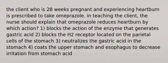 the client who is 28 weeks pregnant and experiencing heartburn is prescribed to take omeprazole. in teaching the client, the nurse should explain that omeprazole reduces heartburn by which action? 1) blocks the action of the enzyme that generates gastric acid 2) blocks the H2 receptor located on the parietal cells of <a href='https://www.questionai.com/knowledge/kLccSGjkt8-the-stomach' class='anchor-knowledge'>the stomach</a> 3) neutralizes the gastric acid in the stomach 4) coats the upper stomach and esophagus to decrease irritation from stomach acid