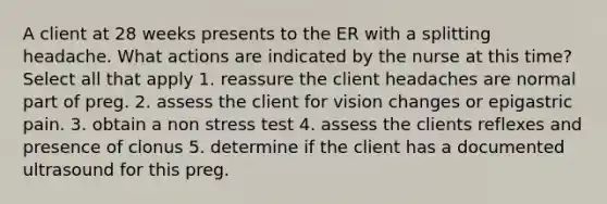 A client at 28 weeks presents to the ER with a splitting headache. What actions are indicated by the nurse at this time? Select all that apply 1. reassure the client headaches are normal part of preg. 2. assess the client for vision changes or epigastric pain. 3. obtain a non stress test 4. assess the clients reflexes and presence of clonus 5. determine if the client has a documented ultrasound for this preg.