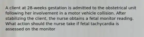 A client at 28-weeks gestation is admitted to the obstetrical unit following her involvement in a motor vehicle collision. After stabilizing the client, the nurse obtains a fetal monitor reading. What action should the nurse take if fetal tachycardia is assessed on the monitor