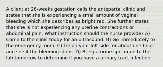 A client at 28-weeks gestation calls the antepartal clinic and states that she is experiencing a small amount of vaginal bleeding which she describes as bright red. She further states that she is not experiencing any uterine contractions or abdominal pain. What instruction should the nurse provide? A) Come to the clinic today for an ultrasound. B) Go immediately to the emergency room. C) Lie on your left side for about one hour and see if the bleeding stops. D) Bring a urine specimen to the lab tomorrow to determine if you have a urinary tract infection.