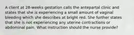 A client at 28-weeks gestation calls the antepartal clinic and states that she is experiencing a small amount of vaginal bleeding which she describes at bright red. She further states that she is not experiencing any uterine contractions or abdominal pain. What instruction should the nurse provide?