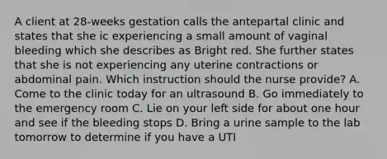 A client at 28-weeks gestation calls the antepartal clinic and states that she ic experiencing a small amount of vaginal bleeding which she describes as Bright red. She further states that she is not experiencing any uterine contractions or abdominal pain. Which instruction should the nurse provide? A. Come to the clinic today for an ultrasound B. Go immediately to the emergency room C. Lie on your left side for about one hour and see if the bleeding stops D. Bring a urine sample to the lab tomorrow to determine if you have a UTI