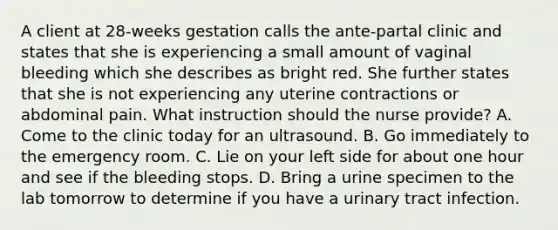 A client at 28-weeks gestation calls the ante-partal clinic and states that she is experiencing a small amount of vaginal bleeding which she describes as bright red. She further states that she is not experiencing any uterine contractions or abdominal pain. What instruction should the nurse provide? A. Come to the clinic today for an ultrasound. B. Go immediately to the emergency room. C. Lie on your left side for about one hour and see if the bleeding stops. D. Bring a urine specimen to the lab tomorrow to determine if you have a urinary tract infection.