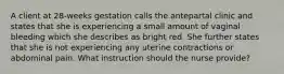 A client at 28-weeks gestation calls the antepartal clinic and states that she is experiencing a small amount of vaginal bleeding which she describes as bright red. She further states that she is not experiencing any uterine contractions or abdominal pain. What instruction should the nurse provide?