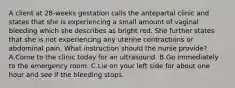 A client at 28-weeks gestation calls the antepartal clinic and states that she is experiencing a small amount of vaginal bleeding which she describes as bright red. She further states that she is not experiencing any uterine contractions or abdominal pain. What instruction should the nurse provide? A.Come to the clinic today for an ultrasound. B.Go immediately to the emergency room. C.Lie on your left side for about one hour and see if the bleeding stops.