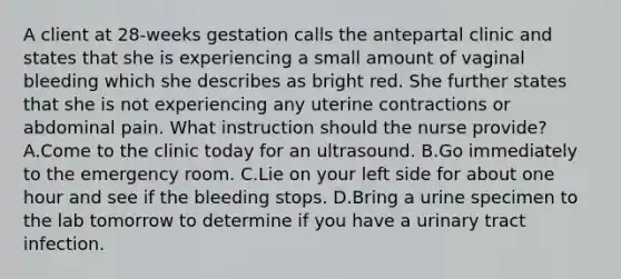 A client at 28-weeks gestation calls the antepartal clinic and states that she is experiencing a small amount of vaginal bleeding which she describes as bright red. She further states that she is not experiencing any uterine contractions or abdominal pain. What instruction should the nurse provide? A.Come to the clinic today for an ultrasound. B.Go immediately to the emergency room. C.Lie on your left side for about one hour and see if the bleeding stops. D.Bring a urine specimen to the lab tomorrow to determine if you have a urinary tract infection.