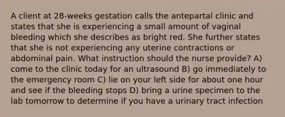 A client at 28-weeks gestation calls the antepartal clinic and states that she is experiencing a small amount of vaginal bleeding which she describes as bright red. She further states that she is not experiencing any uterine contractions or abdominal pain. What instruction should the nurse provide? A) come to the clinic today for an ultrasound B) go immediately to the emergency room C) lie on your left side for about one hour and see if the bleeding stops D) bring a urine specimen to the lab tomorrow to determine if you have a urinary tract infection