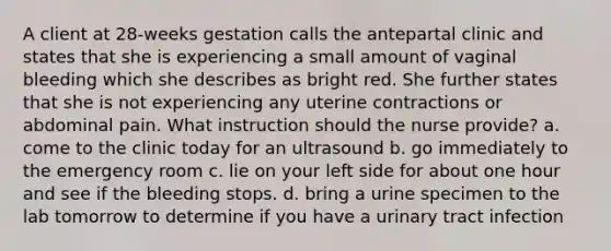 A client at 28-weeks gestation calls the antepartal clinic and states that she is experiencing a small amount of vaginal bleeding which she describes as bright red. She further states that she is not experiencing any uterine contractions or abdominal pain. What instruction should the nurse provide? a. come to the clinic today for an ultrasound b. go immediately to the emergency room c. lie on your left side for about one hour and see if the bleeding stops. d. bring a urine specimen to the lab tomorrow to determine if you have a urinary tract infection