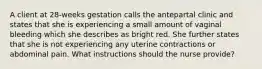 A client at 28-weeks gestation calls the antepartal clinic and states that she is experiencing a small amount of vaginal bleeding which she describes as bright red. She further states that she is not experiencing any uterine contractions or abdominal pain. What instructions should the nurse provide?