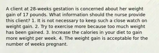 A client at 28-weeks gestation is concerned about her weight gain of 17 pounds. What information should the nurse provide this client? 1. It is not necessary to keep such a close watch on weight gain. 2. Try to exercise more because too much weight has been gained. 3. Increase the calories in your diet to gain more weight per week. 4. The weight gain is acceptable for the number of weeks pregnant.