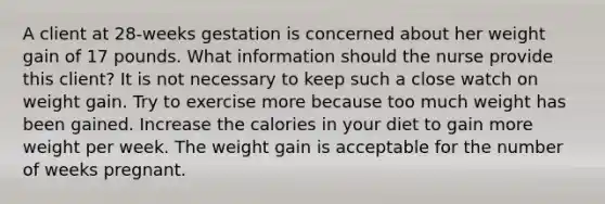 A client at 28-weeks gestation is concerned about her weight gain of 17 pounds. What information should the nurse provide this client? It is not necessary to keep such a close watch on weight gain. Try to exercise more because too much weight has been gained. Increase the calories in your diet to gain more weight per week. The weight gain is acceptable for the number of weeks pregnant.