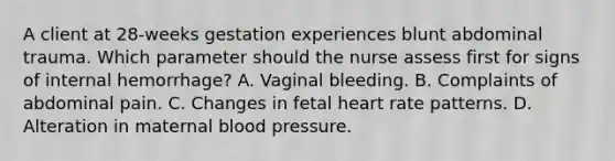 A client at 28-weeks gestation experiences blunt abdominal trauma. Which parameter should the nurse assess first for signs of internal hemorrhage? A. Vaginal bleeding. B. Complaints of abdominal pain. C. Changes in fetal heart rate patterns. D. Alteration in maternal <a href='https://www.questionai.com/knowledge/kD0HacyPBr-blood-pressure' class='anchor-knowledge'>blood pressure</a>.