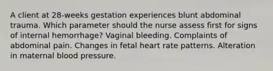 A client at 28-weeks gestation experiences blunt abdominal trauma. Which parameter should the nurse assess first for signs of internal hemorrhage? Vaginal bleeding. Complaints of abdominal pain. Changes in fetal heart rate patterns. Alteration in maternal <a href='https://www.questionai.com/knowledge/kD0HacyPBr-blood-pressure' class='anchor-knowledge'>blood pressure</a>.