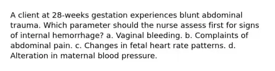 A client at 28-weeks gestation experiences blunt abdominal trauma. Which parameter should the nurse assess first for signs of internal hemorrhage? a. Vaginal bleeding. b. Complaints of abdominal pain. c. Changes in fetal heart rate patterns. d. Alteration in maternal blood pressure.