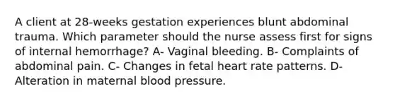 A client at 28-weeks gestation experiences blunt abdominal trauma. Which parameter should the nurse assess first for signs of internal hemorrhage? A- Vaginal bleeding. B- Complaints of abdominal pain. C- Changes in fetal heart rate patterns. D- Alteration in maternal blood pressure.