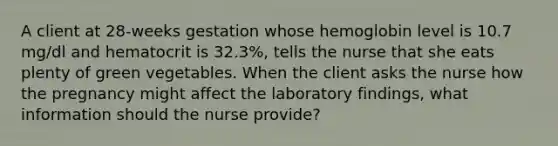 A client at 28-weeks gestation whose hemoglobin level is 10.7 mg/dl and hematocrit is 32.3%, tells the nurse that she eats plenty of green vegetables. When the client asks the nurse how the pregnancy might affect the laboratory findings, what information should the nurse provide?