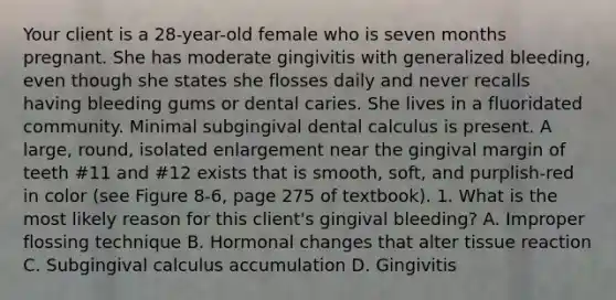 Your client is a 28-year-old female who is seven months pregnant. She has moderate gingivitis with generalized bleeding, even though she states she flosses daily and never recalls having bleeding gums or dental caries. She lives in a fluoridated community. Minimal subgingival dental calculus is present. A large, round, isolated enlargement near the gingival margin of teeth #11 and #12 exists that is smooth, soft, and purplish-red in color (see Figure 8-6, page 275 of textbook). 1. What is the most likely reason for this client's gingival bleeding? A. Improper flossing technique B. Hormonal changes that alter tissue reaction C. Subgingival calculus accumulation D. Gingivitis