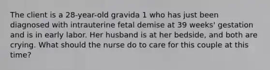 The client is a 28-year-old gravida 1 who has just been diagnosed with intrauterine fetal demise at 39 weeks' gestation and is in early labor. Her husband is at her bedside, and both are crying. What should the nurse do to care for this couple at this time?