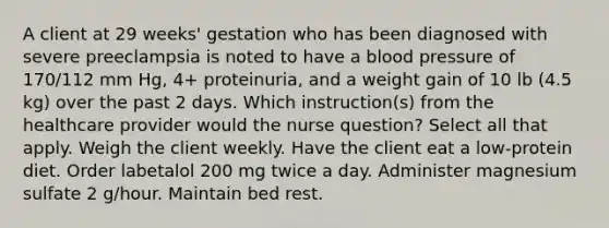 A client at 29 weeks' gestation who has been diagnosed with severe preeclampsia is noted to have a blood pressure of 170/112 mm Hg, 4+ proteinuria, and a weight gain of 10 lb (4.5 kg) over the past 2 days. Which instruction(s) from the healthcare provider would the nurse question? Select all that apply. Weigh the client weekly. Have the client eat a low-protein diet. Order labetalol 200 mg twice a day. Administer magnesium sulfate 2 g/hour. Maintain bed rest.