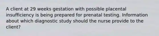 A client at 29 weeks gestation with possible placental insufficiency is being prepared for prenatal testing. Information about which diagnostic study should the nurse provide to the client?