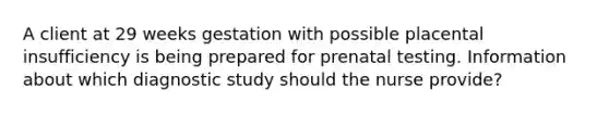 A client at 29 weeks gestation with possible placental insufficiency is being prepared for prenatal testing. Information about which diagnostic study should the nurse provide?