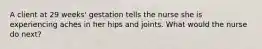 A client at 29 weeks' gestation tells the nurse she is experiencing aches in her hips and joints. What would the nurse do next?