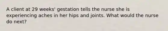 A client at 29 weeks' gestation tells the nurse she is experiencing aches in her hips and joints. What would the nurse do next?