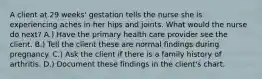 A client at 29 weeks' gestation tells the nurse she is experiencing aches in her hips and joints. What would the nurse do next? A.) Have the primary health care provider see the client. B.) Tell the client these are normal findings during pregnancy. C.) Ask the client if there is a family history of arthritis. D.) Document these findings in the client's chart.