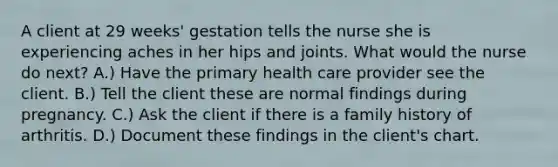 A client at 29 weeks' gestation tells the nurse she is experiencing aches in her hips and joints. What would the nurse do next? A.) Have the primary health care provider see the client. B.) Tell the client these are normal findings during pregnancy. C.) Ask the client if there is a family history of arthritis. D.) Document these findings in the client's chart.