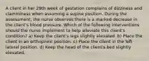 A client in her 29th week of gestation complains of dizziness and clamminess when assuming a supine position. During the assessment, the nurse observes there is a marked decrease in the client's blood pressure. Which of the following interventions should the nurse implement to help alleviate this client's condition? a) Keep the client's legs slightly elevated. b) Place the client in an orthopneic position. c) Place the client in the left lateral position. d) Keep the head of the client's bed slightly elevated.