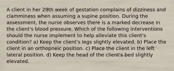 A client in her 29th week of gestation complains of dizziness and clamminess when assuming a supine position. During the assessment, the nurse observes there is a marked decrease in the client's blood pressure. Which of the following interventions should the nurse implement to help alleviate this client's condition? a) Keep the client's legs slightly elevated. b) Place the client in an orthopneic position. c) Place the client in the left lateral position. d) Keep the head of the client's bed slightly elevated.