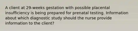 A client at 29-weeks gestation with possible placental insufficiency is being prepared for prenatal testing. Information about which diagnostic study should the nurse provide information to the client?