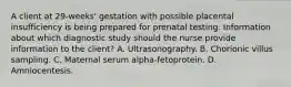 A client at 29-weeks' gestation with possible placental insufficiency is being prepared for prenatal testing. Information about which diagnostic study should the nurse provide information to the client? A. Ultrasonography. B. Chorionic villus sampling. C. Maternal serum alpha-fetoprotein. D. Amniocentesis.