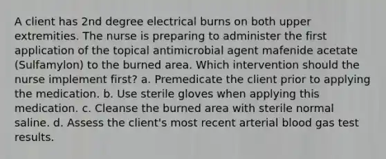 A client has 2nd degree electrical burns on both upper extremities. The nurse is preparing to administer the first application of the topical antimicrobial agent mafenide acetate (Sulfamylon) to the burned area. Which intervention should the nurse implement first? a. Premedicate the client prior to applying the medication. b. Use sterile gloves when applying this medication. c. Cleanse the burned area with sterile normal saline. d. Assess the client's most recent arterial blood gas test results.