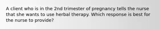 A client who is in the 2nd trimester of pregnancy tells the nurse that she wants to use herbal therapy. Which response is best for the nurse to provide?