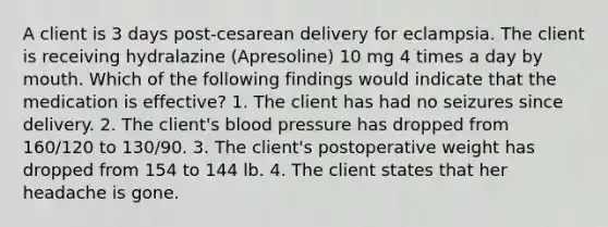 A client is 3 days post-cesarean delivery for eclampsia. The client is receiving hydralazine (Apresoline) 10 mg 4 times a day by mouth. Which of the following findings would indicate that the medication is effective? 1. The client has had no seizures since delivery. 2. The client's blood pressure has dropped from 160/120 to 130/90. 3. The client's postoperative weight has dropped from 154 to 144 lb. 4. The client states that her headache is gone.