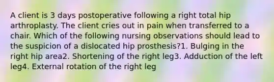 A client is 3 days postoperative following a right total hip arthroplasty. The client cries out in pain when transferred to a chair. Which of the following nursing observations should lead to the suspicion of a dislocated hip prosthesis?1. Bulging in the right hip area2. Shortening of the right leg3. Adduction of the left leg4. External rotation of the right leg