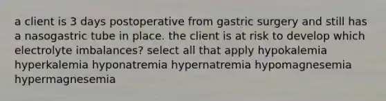 a client is 3 days postoperative from gastric surgery and still has a nasogastric tube in place. the client is at risk to develop which electrolyte imbalances? select all that apply hypokalemia hyperkalemia hyponatremia hypernatremia hypomagnesemia hypermagnesemia