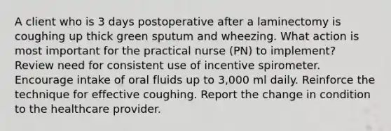 A client who is 3 days postoperative after a laminectomy is coughing up thick green sputum and wheezing. What action is most important for the practical nurse (PN) to implement? Review need for consistent use of incentive spirometer. Encourage intake of oral fluids up to 3,000 ml daily. Reinforce the technique for effective coughing. Report the change in condition to the healthcare provider.